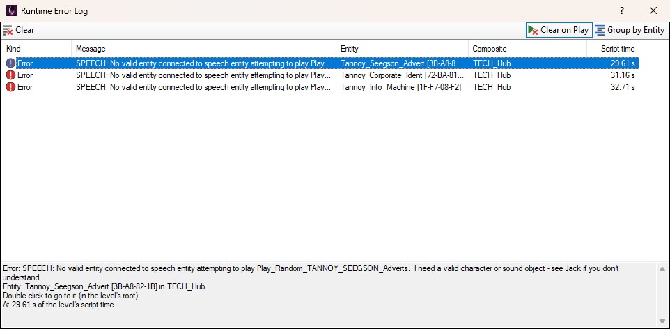 The Runtime Error Log window: Clear on the left of its toolbar, Clear on Play (pressed) and Group by Entity on the right. Three rows, each a red Error sign with SPEECH: No valid entity connected to speech entity attempting to play, cut short, in the Message column, then the entity - Tannoy_Seegson_Advert, Tannoy_Corporate_Ident and Tannoy_Info_Machine, each with its id - the composite TECH_Hub, and script times of 29.61, 31.16 and 32.71 seconds. The first row is selected, and the bottom of the window shows it in full: Error: SPEECH: No valid entity connected to speech entity attempting to play Play_Random_TANNOY_SEEGSON_Adverts. I need a valid character or sound object - see Jack if you don't understand. Entity: Tannoy_Seegson_Advert [3B-A8-82-1B] in TECH_Hub. Double-click to go to it (in the level's root). At 29.61 s of the level's script time.